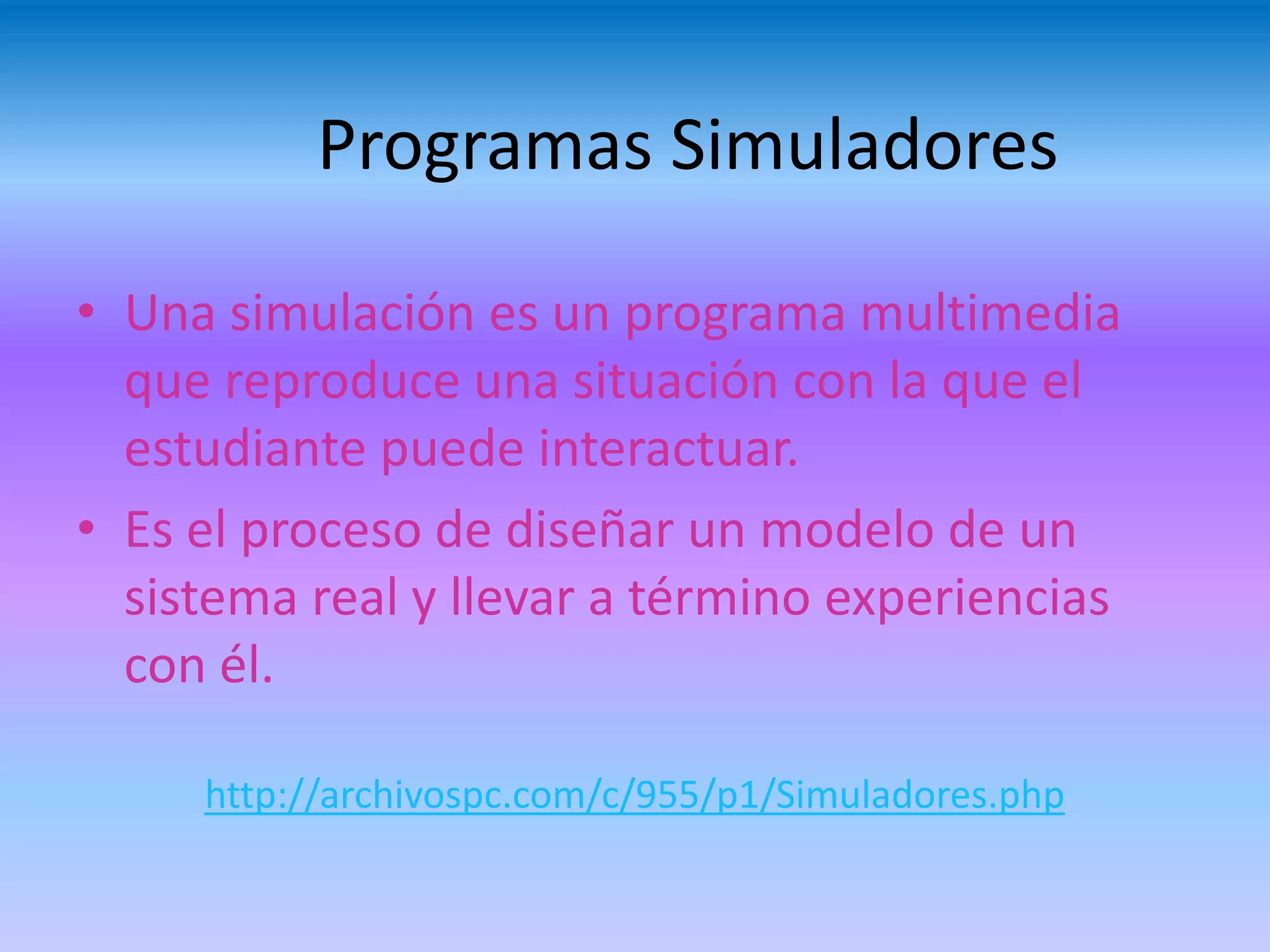 Programas Simuladores

• Una simulación es un programa multimedia
  que reproduce una situación con la que el
  estudiante puede interactuar.
• Es el proceso de diseñar un modelo de un
  sistema real y llevar a término experiencias
  con él.

     http://archivospc.com/c/955/p1/Simuladores.php
 