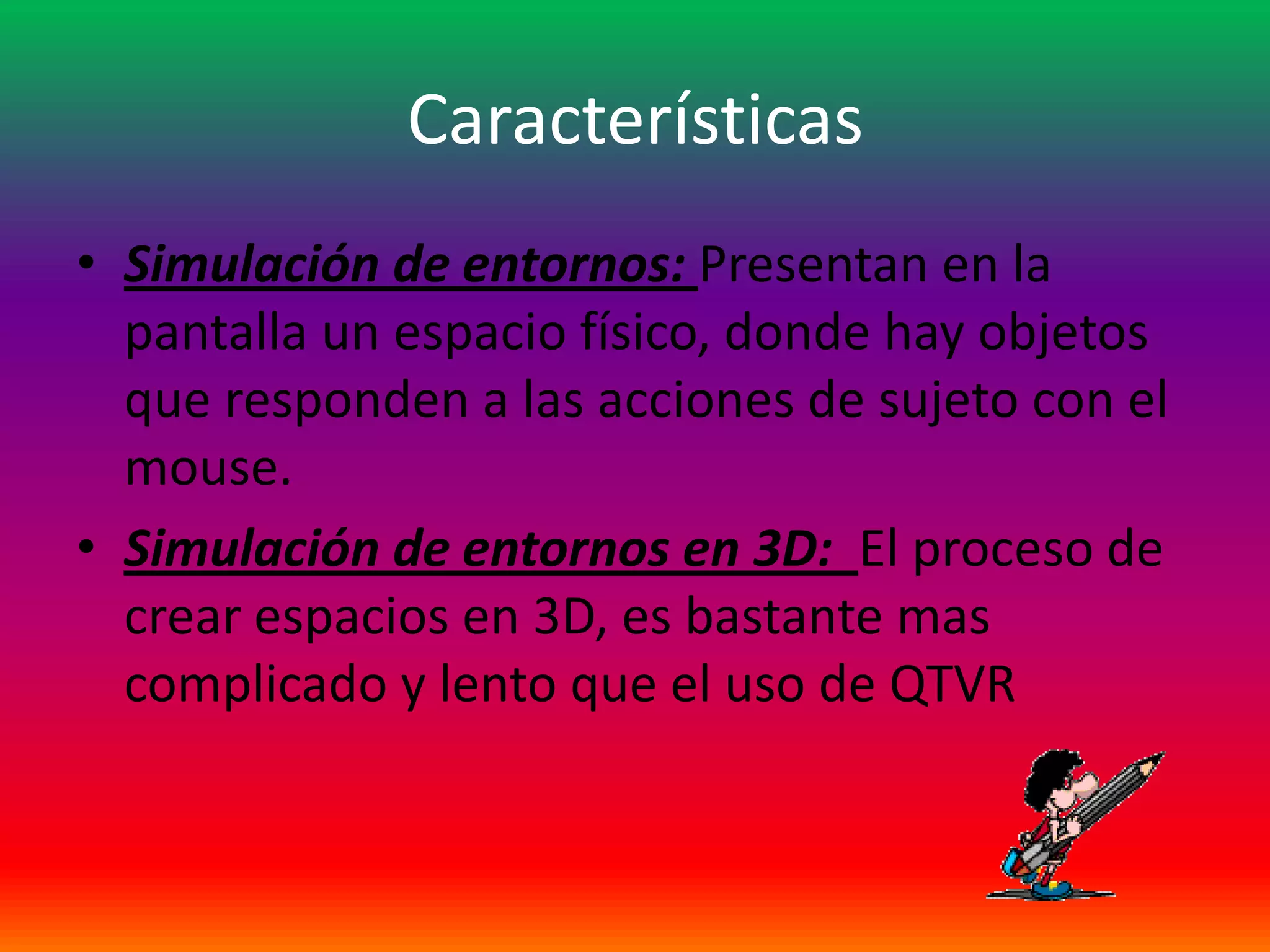 Características
• Simulación de entornos: Presentan en la
  pantalla un espacio físico, donde hay objetos
  que responden a las acciones de sujeto con el
  mouse.
• Simulación de entornos en 3D: El proceso de
  crear espacios en 3D, es bastante mas
  complicado y lento que el uso de QTVR
 