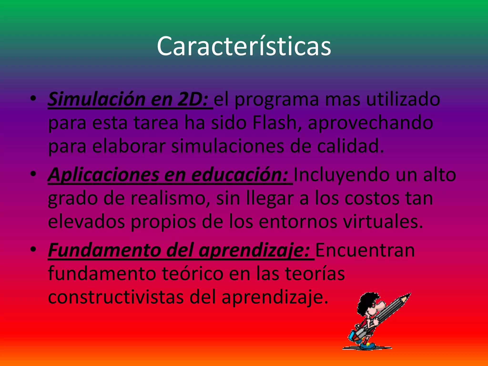 Características
• Simulación en 2D: el programa mas utilizado
  para esta tarea ha sido Flash, aprovechando
  para elaborar simulaciones de calidad.
• Aplicaciones en educación: Incluyendo un alto
  grado de realismo, sin llegar a los costos tan
  elevados propios de los entornos virtuales.
• Fundamento del aprendizaje: Encuentran
  fundamento teórico en las teorías
  constructivistas del aprendizaje.
 