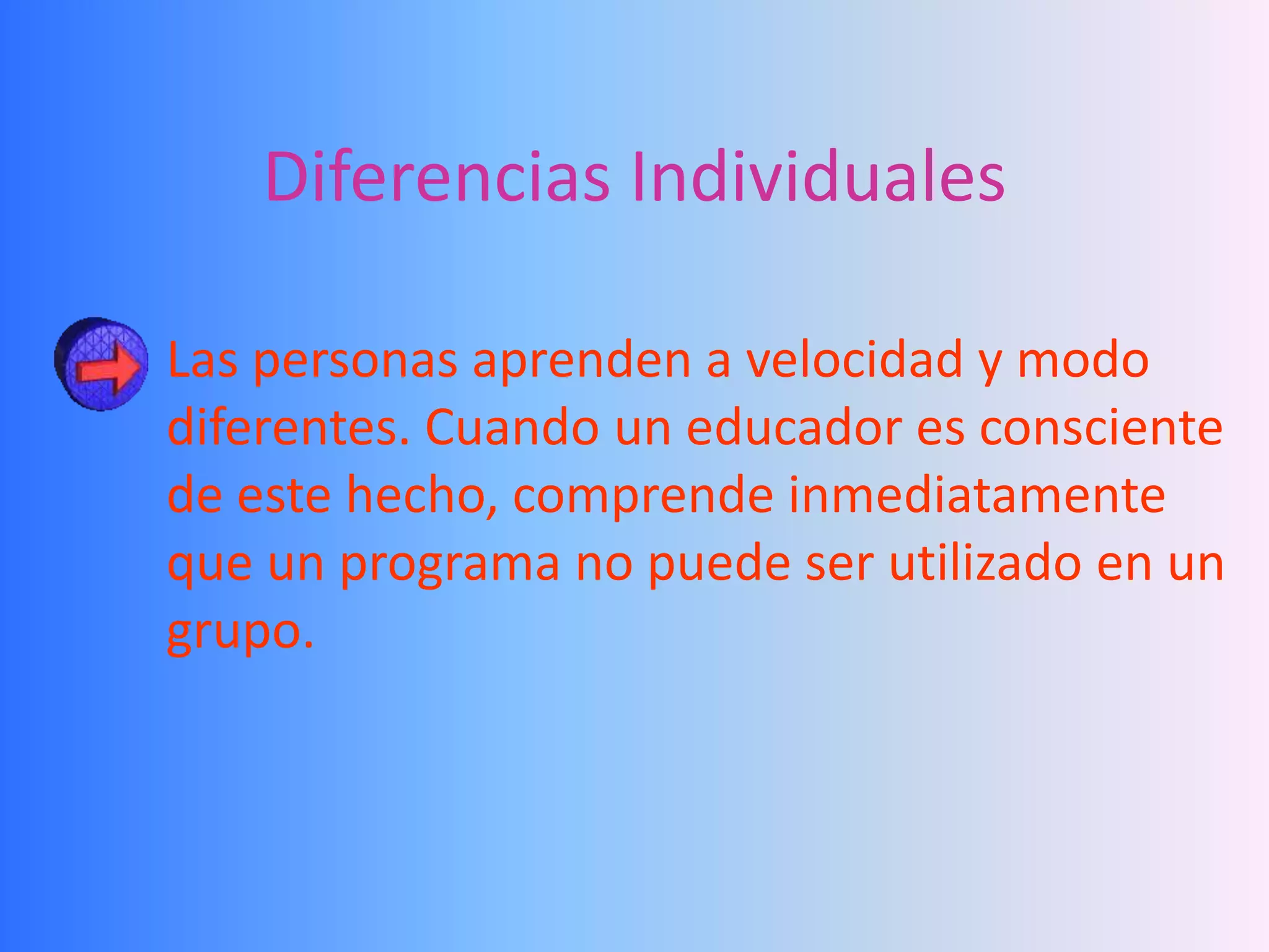 Diferencias Individuales

Las personas aprenden a velocidad y modo
diferentes. Cuando un educador es consciente
de este hecho, comprende inmediatamente
que un programa no puede ser utilizado en un
grupo.
 