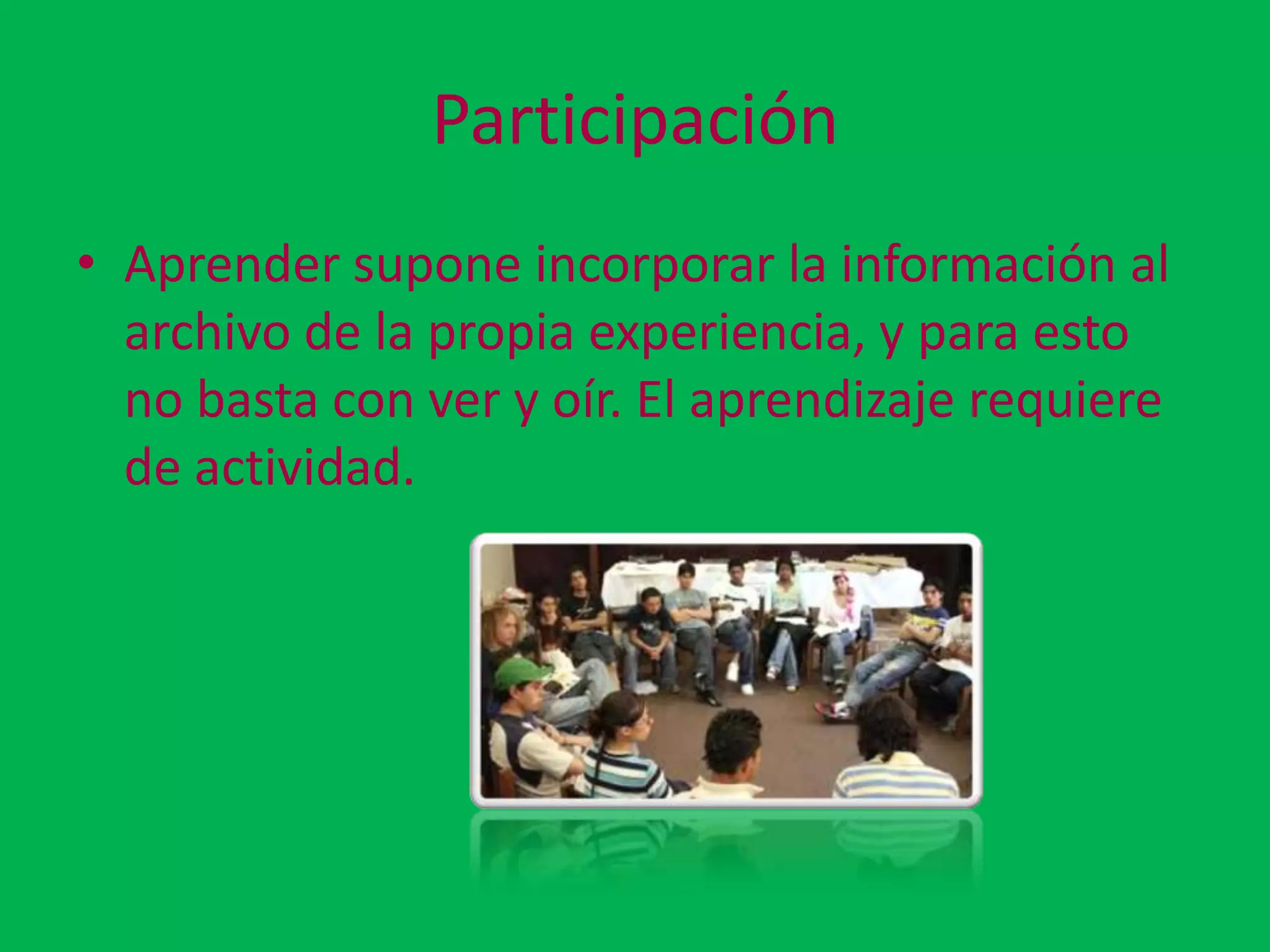 Participación
• Aprender supone incorporar la información al
  archivo de la propia experiencia, y para esto
  no basta con ver y oír. El aprendizaje requiere
  de actividad.
 