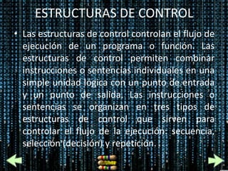 ESTRUCTURAS DE CONTROL
• Las estructuras de control controlan el flujo de
  ejecución de un programa o función. Las
  estructuras de control permiten combinar
  instrucciones o sentencias individuales en una
  simple unidad lógica con un punto de entrada
  y un punto de salida. Las instrucciones o
  sentencias se organizan en tres tipos de
  estructuras de control que sirven para
  controlar el flujo de la ejecución: secuencia,
  selección (decisión) y repetición.
 