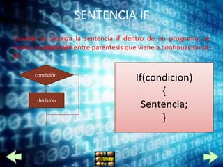 SENTENCIA IF
Cuando se alcanza la sentencia if dentro de un programa, se
evalúa la expresión entre paréntesis que viene a continuación de
if.

      condición
                                       If(condicion)
                                             {
       decisión
                                         Sentencia;
                                             }
 