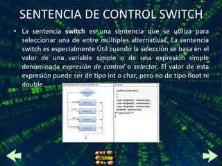 SENTENCIA DE CONTROL SWITCH
• La sentencia switch es una sentencia que se utiliza para
  seleccionar una de entre múltiples alternativas. La sentencia
  switch es especialmente Útil cuando la selección se basa en el
  valor de una variable simple o de una expresión simple
  denominada expresión de control o selector. El valor de esta
  expresión puede ser de tipo int o char, pero no de tipo float ni
  double.
 