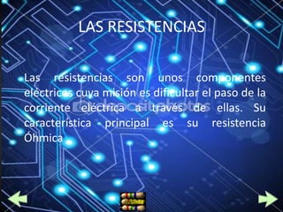 LAS RESISTENCIAS

Las resistencias son unos componentes
eléctricos cuya misión es dificultar el paso de la
corriente eléctrica a través de ellas. Su
característica principal es su resistencia
Óhmica .
 