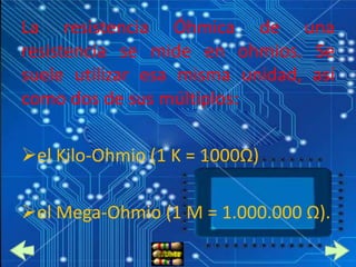 La resistencia Óhmica de una
resistencia se mide en ohmios. Se
suele utilizar esa misma unidad, así
como dos de sus múltiplos:

el Kilo-Ohmio (1 K = 1000Ω)

el Mega-Ohmio (1 M = 1.000.000 Ω).
 