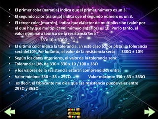 • El primer color (naranja) indica que el primer número es un 3.
• El segundo color (naranja) indica que el segundo número es un 3.
• El tercer color (marrón), indica que el factor de multiplicación (valor por
  el que hay que multiplicar el número anterior) es 10. Por lo tanto, el
  valor nominal o teórico de la resistencia será
                  33 x 10 = 330Ω
• El último color indica la tolerancia. En este caso (color plata) la tolerancia
  será del10%.Por lo tanto, el valor de la resistencia será:     330Ω ± 10%
• Según los datos anteriores, el valor de la tolerancia será:
• Tolerancia: 10% de 330 = 330 x 10 / 100 = 33Ω
• y los valores de la resistencia estarán comprendidos entre:
• Valor mínimo: 330 – 33 = 297Ω              Valor máximo: 330 + 33 = 363Ω
• es decir, el fabricante me dice que esa resistencia puede valer entre
  297Ω y 363Ω
 