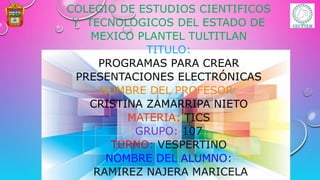 COLEGIO DE ESTUDIOS CIENTIFICOS
Y TECNOLOGICOS DEL ESTADO DE
MEXICO PLANTEL TULTITLAN
TITULO:
PROGRAMAS PARA CREAR
PRESENTACIONES ELECTRÓNICAS
NOMBRE DEL PROFESOR:
CRISTINA ZAMARRIPA NIETO
MATERIA: TICS
GRUPO: 107
TURNO: VESPERTINO
NOMBRE DEL ALUMNO:
RAMIREZ NAJERA MARICELA
 