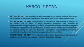  LEY 697 DE 2001: Mediante la cual se fomenta el uso racional y eficiente de energía,
se promueve la utilización de energías alternativas y se dictan otras disposiciones.
 DECRETO 3683 DE 2003: Se reglamenta el uso racional y eficiente de la energía, de
tal manera que se tenga la mayor eficiencia energética para asegurar el
abastecimiento energético pleno y oportuno, la competitividad del mercado energético
Colombiano, la protección al consumidor y la promoción de fuentes no convencionales
de energía, dentro del marco de desarrollo sostenible y respetando la normatividad
vigente sobre medio ambiente y los recursos naturales renovables.
 DECRETO 2501 DE 2007: Por medio del cual se dictan disposiciones para promover
practicas con fines de uso racional y eficiente de energía eléctrica.
MARCO LEGAL
 