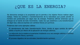 Se denomina energía a la propiedad que le permite a los objetos físicos realizar algún
trabajo. Todos los cambios o transformaciones de la naturaleza que puede percibir el
hombre son producidos por algún tipo de energía. Podemos afirmar entonces que la
energía es la fuente de todo movimiento. Cada vez que asistimos a una transformación
de algún tipo, ésta se expresa con cambios físicos y/o químicos.
Podemos citar como ejemplos válidos:
 El derretimiento del hielo (transformación física, donde el agua cambia de estado
sólido a líquido por efecto de la aplicación de energía calórica).
 La reducción de la madera al quemarse irradiando a su vez energía calórica y lumínica
(transformación física y química).
 El proceso digestivo de los animales (transformación química).
¿QUE ES LA ENERGIA?
 