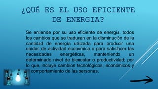 Se entiende por su uso eficiente de energía, todos
los cambios que se traducen en la disminución de la
cantidad de energía utilizada para producir una
unidad de actividad económica o para satisfacer las
necesidades energéticas, manteniendo un
determinado nivel de bienestar o productividad; por
lo que, incluye cambios tecnológicos, económicos y
el comportamiento de las personas.
¿QUÉ ES EL USO EFICIENTE
DE ENERGIA?
 