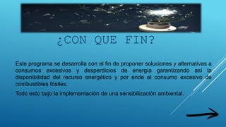 Este programa se desarrolla con el fin de proponer soluciones y alternativas a
consumos excesivos y desperdicios de energía garantizando así la
disponibilidad del recurso energético y por ende el consumo excesivo de
combustibles fósiles.
Todo esto bajo la implementación de una sensibilización ambiental.
¿CON QUE FIN?
 