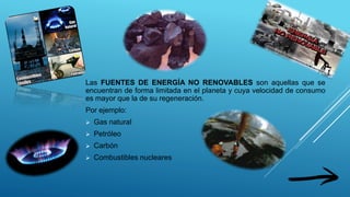 Las FUENTES DE ENERGÍA NO RENOVABLES son aquellas que se
encuentran de forma limitada en el planeta y cuya velocidad de consumo
es mayor que la de su regeneración.
Por ejemplo:
 Gas natural
 Petróleo
 Carbón
 Combustibles nucleares
 
