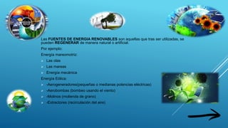 Las FUENTES DE ENERGIA RENOVABLES son aquellas que tras ser utilizadas, se
pueden REGENERAR de manera natural o artificial.
Por ejemplo:
Energía mareomotriz:
 Las olas
 Las mareas
 Energía mecánica
Energía Eólica:
 -Aerogeneradores(pequeñas o medianas potencias eléctricas)
 -Aerobombas (bombeo usando el viento)
 -Molinos (molienda de grano)
 -Extractores (recirculación del aire)
 