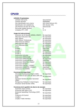 CPUID
 (CPUID) Propiedades:
   (CPUID) Fabricante                        GenuineIntel
   (CPUID) Revisión                          00000686h
   (IA) Identificador de la marca            02h (Intel Pentium III)
   Identificador de la plataforma            05h (Socket 370)
   (IA) Número de serie de la CPU            Desconocido
   Microcode Update Revision                 8
   Unidades HTT / CMP                        0/0

 Juego de instrucciones:
   Extensión de 64 bitsx86 (AMD64, EM64T)    No soportado
   Alternate Instruction Set                 No soportado
   AMD 3DNow!                                No soportado
   AMD 3DNow! Professional                   No soportado
   AMD Enhanced 3DNow!                       No soportado
   AMD Extended MMX                          No soportado
   Cyrix Extended MMX                        No soportado
   IA-64                                     No soportado
   IA MMX                                    Soportado
   IA SSE                                    Soportado
   IA SSE 2                                  No soportado
   IA SSE 3                                  No soportado
   Instrucción CLFLUSH                       No soportado
   Instrucción CMPXCHG8B                     Soportado
   Instrucción CMPXCHG16B                    No soportado
   Instrucción Conditional Move              Soportado
   Instrucción MONITOR / MWAIT               No soportado
   Instrucción RDTSCP                        No soportado
   Instrucción SYSCALL / SYSRET              No soportado
   Instrucción SYSENTER / SYSEXIT            Soportado
   Instrucción VIA FEMMS                     No soportado

 Funciones de seguridad:
   Advanced Cryptography Engine (ACE)         No soportado
   Prevención de ejecución de datos (DEP, NX,
                                              No soportado
   EDB)
   Hardware Random Number Generator
                                              No soportado
   (RNG)
   Montgomery Multiplier & Hash Engine        No soportado
   Processor Serial Number (PSN)              No soportado

 Funciones de la gestión de ahorro de energía:
   Automatic Clock Control                No soportado
   Enhanced Halt State (C1E)              No soportado
   Enhanced SpeedStep Technology (EIST,
                                          No soportado
   ESS)
   Frequency ID Control                   No soportado
   LongRun                                No soportado
   LongRun Table Interface                No soportado



                                     13
 