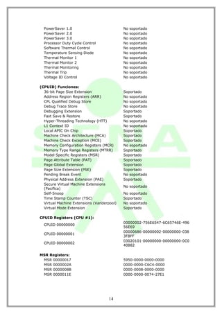 PowerSaver 1.0                            No   soportado
  PowerSaver 2.0                            No   soportado
  PowerSaver 3.0                            No   soportado
  Processor Duty Cycle Control              No   soportado
  Software Thermal Control                  No   soportado
  Temperature Sensing Diode                 No   soportado
  Thermal Monitor 1                         No   soportado
  Thermal Monitor 2                         No   soportado
  Thermal Monitoring                        No   soportado
  Thermal Trip                              No   soportado
  Voltage ID Control                        No   soportado

(CPUID) Funciones:
  36-bit Page Size Extension                Soportado
  Address Region Registers (ARR)            No soportado
  CPL Qualified Debug Store                 No soportado
  Debug Trace Store                         No soportado
  Debugging Extension                       Soportado
  Fast Save & Restore                       Soportado
  Hyper-Threading Technology (HTT)          No soportado
  L1 Context ID                             No soportado
  Local APIC On Chip                        Soportado
  Machine Check Architecture (MCA)          Soportado
  Machine Check Exception (MCE)             Soportado
  Memory Configuration Registers (MCR)      No soportado
  Memory Type Range Registers (MTRR)        Soportado
  Model Specific Registers (MSR)            Soportado
  Page Attribute Table (PAT)                Soportado
  Page Global Extension                     Soportado
  Page Size Extension (PSE)                 Soportado
  Pending Break Event                       No soportado
  Physical Address Extension (PAE)          Soportado
  Secure Virtual Machine Extensions
                                            No soportado
  (Pacifica)
  Self-Snoop                                No soportado
  Time Stamp Counter (TSC)                  Soportado
  Virtual Machine Extensions (Vanderpool)   No soportado
  Virtual Mode Extension                    Soportado

CPUID Registers (CPU #1):
                                            00000002-756E6547-6C65746E-496
  CPUID 00000000
                                            56E69
                                            00000686-00000002-00000000-038
  CPUID 00000001
                                            3FBFF
                                            03020101-00000000-00000000-0C0
  CPUID 00000002
                                            40882

MSR Registers:
 MSR 00000017                               5950-0000-0000-0000
 MSR 0000002A                               0000-0000-C6C4-0000
 MSR 0000008B                               0000-0008-0000-0000
 MSR 0000011E                               0000-0000-0074-27E1




                                    14
 