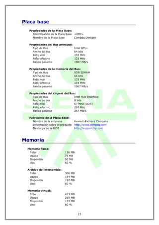 Placa base
   Propiedades de la Placa Base:
     Identificación de la Placa Base <DMI>
     Nombre de la Placa Base         Compaq Deskpro

   Propiedades del Bus principal:
     Tipo de Bus                  Intel GTL+
     Ancho de bus                 64 bits
     Reloj real                   133 MHz
     Reloj efectivo               133 MHz
     Banda pasante                1067 MB/s

   Propiedades de la memoria del Bus:
     Tipo de Bus                 SDR SDRAM
     Ancho de bus                64 bits
     Reloj real                  133 MHz
     Reloj efectivo              133 MHz
     Banda pasante               1067 MB/s

   Propiedades del chipset del Bus:
     Tipo de Bus                  Intel Hub Interface
     Ancho de bus                 8 bits
     Reloj real                   67 MHz (QDR)
     Reloj efectivo               267 MHz
     Banda pasante                267 MB/s

   Fabricante de la Placa Base:
     Nombre de la empresa            Hewlett-Packard Company
     Información sobre el producto   http://www.compaq.com
     Descarga de la BIOS             http://support.hp.com



Memoria
  Memoria física:
   Total                     126 MB
   Usada                     75 MB
   Disponible                50 MB
   Uso                       60 %

  Archivo de intercambio:
   Total                     306 MB
   Usada                     184 MB
   Disponible                122 MB
   Uso                       60 %

  Memoria virtual:
   Total                     433 MB
   Usada                     259 MB
   Disponible                173 MB
   Uso                       60 %


                                       15
 