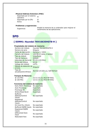 Physical Address Extension (PAE):
  Soportado por el sistema
                           Sí
  operativo
  Soportado por la CPU     Sí
  Activo                   No

 Problemas y sugerencias:
                             Amplíe la memoria de su ordenador para mejorar el
   Sugerencia
                             rendimiento de las aplicaciones.



SPD

[ DIMM1: Hyundai 76V16635HGT8-H ]

Propiedades del módulo de memoria:
 Nombre del módulo      Hyundai 76V16635HGT8-H
 Número de serie        Ninguno
 Fecha de fabricación   Semana 1 / 2023
 Tamaño del módulo      128 MB (2 ranks, 4 banks)
 Tipo de módulo         Unbuffered
 Tipo de memoria        SDRAM
 Velocidad de memoria PC133 (133 MHz)
 Ancho del módulo       64 bit
 Voltage del módulo     LVTTL
 Método de detección de
                        Ninguno
 errores
 Tasa de
                        Normal (15.625 us), Self-Refresh
 actualización/refresco

Tiempos de Memoria:
 @ 133 MHz          3.0-3-3-6 (CL-RCD-RP-RAS)
 @ 100 MHz          2.0-2-2-5 (CL-RCD-RP-RAS)

Funciones del módulo    de memoria:
 Early RAS# Precharge   No soportado
 Auto-Precharge         Soportado
 Precharge All          Soportado
 Write1/Read Burst      Soportado
 Buffered
 Address/Control        No soportado
 Inputs
 Registered
 Address/Control        No soportado
 Inputs
 On-Card PLL (Clock)    No soportado
 Buffered DQMB Inputs   No soportado
 Registered DQMB
                        No soportado
 Inputs
 Differential Clock
                        No soportado
 Input
 Redundant Row          No soportado



                                       16
 