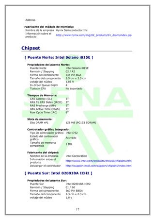 Address

 Fabricante del módulo de memoria:
  Nombre de la empresa Hynix Semiconductor Inc.
  Información sobre el
                       http://www.hynix.com/eng/02_products/01_dram/index.jsp
  producto



Chipset

 [ Puente Norte: Intel Solano i815E ]

   Propiedades del puente Norte:
     Puente Norte            Intel Solano i815E
     Revisión / Stepping     02 / A2
     Forma del componente    544 Pin BGA
     Tamaño del componente   3.5 cm x 3.5 cm
     voltaje del núcleo      1.85 V
     In-Order Queue Depth    4
     Tualatin CPU            No soportado

   Tiempos de Memoria:
     CAS Latency (CL)            3T
     RAS To CAS Delay (tRCD)     3T
     RAS Precharge (tRP)         3T
     RAS Active Time (tRAS)      7T
     Row Cycle Time (tRC)        9T

   Slots de memoria:
     Slot DRAM nº1               128 MB (PC133 SDRAM)

   Controlador gráfico integrado:
     Tipo de controlador gráfico Intel i752
     Estado del controlador
                                 Activado
     gráfico
     Tamaño de memoria
                                 1 MB
     compartida

   Fabricante del chipset:
     Nombre de la empresa        Intel Corporation
     Información sobre el
                                 http://www.intel.com/products/browse/chipsets.htm
     producto
     Descargar el controlador    http://support.intel.com/support/chipsets/index.htm


 [ Puente Sur: Intel 82801BA ICH2 ]

   Propiedades del puente Sur:
     Puente Sur              Intel 82801BA ICH2
     Revisión / Stepping     01 / B0
     Forma del componente    360 Pin EBGA
     Tamaño del componente   2.3 cm x 2.3 cm
     voltaje del núcleo      1.8 V



                                         17
 