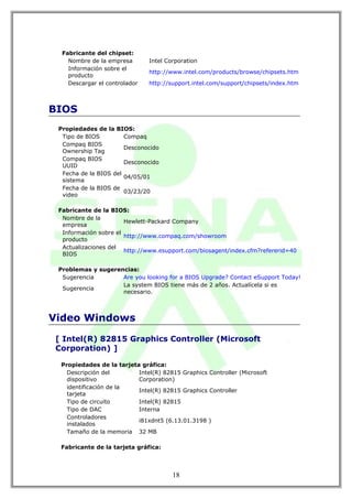 Fabricante del chipset:
    Nombre de la empresa       Intel Corporation
    Información sobre el
                               http://www.intel.com/products/browse/chipsets.htm
    producto
    Descargar el controlador   http://support.intel.com/support/chipsets/index.htm



BIOS
 Propiedades de la BIOS:
  Tipo de BIOS         Compaq
  Compaq BIOS
                       Desconocido
  Ownership Tag
  Compaq BIOS
                       Desconocido
  UUID
  Fecha de la BIOS del
                       04/05/01
  sistema
  Fecha de la BIOS de
                       03/23/20
  video

 Fabricante de la BIOS:
  Nombre de la
                       Hewlett-Packard Company
  empresa
  Información sobre el
                       http://www.compaq.com/showroom
  producto
  Actualizaciones del
                       http://www.esupport.com/biosagent/index.cfm?refererid=40
  BIOS

 Problemas y sugerencias:
  Sugerencia        Are you looking for a BIOS Upgrade? Contact eSupport Today!
                    La system BIOS tiene más de 2 años. Actualícela si es
  Sugerencia
                    necesario.



Video Windows

 [ Intel(R) 82815 Graphics Controller (Microsoft
 Corporation) ]

  Propiedades de la tarjeta gráfica:
    Descripción del        Intel(R) 82815 Graphics Controller (Microsoft
    dispositivo            Corporation)
    identificación de la
                           Intel(R) 82815 Graphics Controller
    tarjeta
    Tipo de circuito       Intel(R) 82815
    Tipo de DAC            Interna
    Controladores
                           i81xdnt5 (6.13.01.3198 )
    instalados
    Tamaño de la memoria 32 MB

  Fabricante de la tarjeta gráfica:



                                       18
 