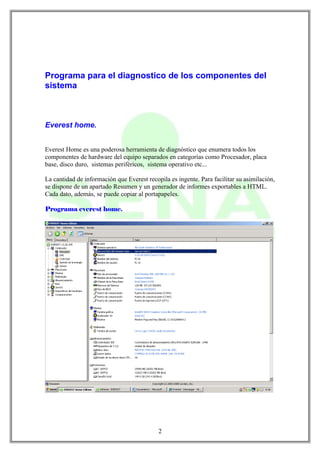 Programa para el diagnostico de los componentes del
sistema



Everest home.


Everest Home es una poderosa herramienta de diagnóstico que enumera todos los
componentes de hardware del equipo separados en categorías como Procesador, placa
base, disco duro, sistemas periféricos, sistema operativo etc...

La cantidad de información que Everest recopila es ingente. Para facilitar su asimilación,
se dispone de un apartado Resumen y un generador de informes exportables a HTML.
Cada dato, además, se puede copiar al portapapeles.

Programa everest home.




                                            2
 