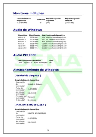 Monitores múltiples
  Identificador del                      Esquina superior      Esquina superior
                            Primario
  dispositivo                            izquierda             derecha
  .DISPLAY1                 Sí        (0,0)                 (1024,768)



Audio de Windows
    Dispositivo   Identificador     Descripción del dispositivo
    midi-in.0      0001 0067        MIDI externo SoundFusion(tm)
    midi-out.0     0001 0066        Sint. SW de tabla de ondas GS
    midi-out.1     0001 0066        MIDI externo SoundFusion(tm)
    mixer.0        0001 0068        Crystal SoundFusion(tm) CS4281
    wave-in.0      0001 0065        Crystal SoundFusion(tm) CS4281
    wave-out.0     0001 0064        Crystal SoundFusion(tm) CS4281



Audio PCI/PnP
    Descripción del dispositivo                Tipo
    Cirrus Logic CS4281 Audio Accelerator      PCI



Almacenamiento de Windows

[ Unidad de disquete ]

 Propiedades del dispositivo:
  Descripción
  del           Unidad de disquete
  controlador
  Fecha del
                01/07/2001
  controlador
  Versión del
                5.1.2600.0
  controlador
  Proveedor del
                Microsoft
  controlador
  Archivo INF   flpydisk.inf


[ MAXTOR STM3160215A ]

 Propiedades del dispositivo:
  Descripción
  del         MAXTOR STM3160215A
  controlador
  Fecha del
              01/07/2001
  controlador
  Versión del
              5.1.2535.0
  controlador



                                          21
 
