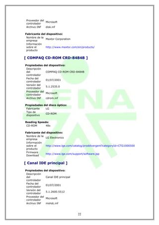 Proveedor del
               Microsoft
 controlador
 Archivo INF   disk.inf

Fabricante del dispositivo:
 Nombre de la
              Maxtor Corporation
 empresa
 Información
 sobre el     http://www.maxtor.com/en/products/
 producto


[ COMPAQ CD-ROM CRD-8484B ]

Propiedades del dispositivo:
 Descripción
 del           COMPAQ CD-ROM CRD-8484B
 controlador
 Fecha del
               01/07/2001
 controlador
 Versión del
               5.1.2535.0
 controlador
 Proveedor del
               Microsoft
 controlador
 Archivo INF   cdrom.inf

Propiedades del disco óptico:
 Fabricante  LG
 Tipo de
             CD-ROM
 dispositivo

Reading Speeds:
 CD-ROM      48x

Fabricante del dispositivo:
 Nombre de la
              LG Electronics
 empresa
 Información
 sobre el     http://www.lge.com/catalog/proddivergent?categoryId=CTG1000500
 producto
 Firmware
              http://www.lge.com/support/software.jsp
 Download


[ Canal IDE principal ]

Propiedades del dispositivo:
 Descripción
 del           Canal IDE principal
 controlador
 Fecha del
               01/07/2001
 controlador
 Versión del
               5.1.2600.5512
 controlador
 Proveedor del
               Microsoft
 controlador
 Archivo INF   mshdc.inf



                                     22
 