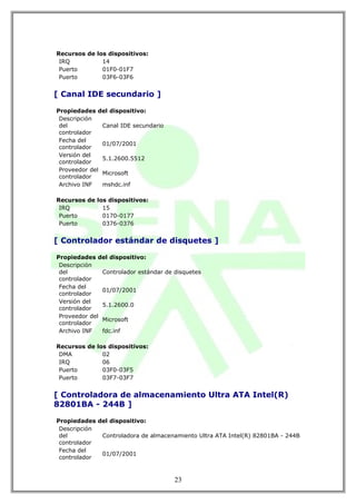 Recursos de los dispositivos:
 IRQ          14
 Puerto       01F0-01F7
 Puerto       03F6-03F6


[ Canal IDE secundario ]

Propiedades del dispositivo:
 Descripción
 del           Canal IDE secundario
 controlador
 Fecha del
               01/07/2001
 controlador
 Versión del
               5.1.2600.5512
 controlador
 Proveedor del
               Microsoft
 controlador
 Archivo INF   mshdc.inf

Recursos de los dispositivos:
 IRQ          15
 Puerto       0170-0177
 Puerto       0376-0376


[ Controlador estándar de disquetes ]

Propiedades del dispositivo:
 Descripción
 del           Controlador estándar de disquetes
 controlador
 Fecha del
               01/07/2001
 controlador
 Versión del
               5.1.2600.0
 controlador
 Proveedor del
               Microsoft
 controlador
 Archivo INF   fdc.inf

Recursos de los dispositivos:
 DMA          02
 IRQ          06
 Puerto       03F0-03F5
 Puerto       03F7-03F7


[ Controladora de almacenamiento Ultra ATA Intel(R)
82801BA - 244B ]

Propiedades del dispositivo:
 Descripción
 del         Controladora de almacenamiento Ultra ATA Intel(R) 82801BA - 244B
 controlador
 Fecha del
             01/07/2001
 controlador



                                       23
 