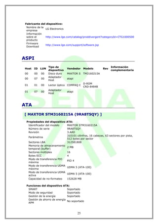 Fabricante del dispositivo:
  Nombre de la
               LG Electronics
  empresa
  Información
  sobre el     http://www.lge.com/catalog/proddivergent?categoryId=CTG1000500
  producto
  Firmware
               http://www.lge.com/support/software.jsp
  Download



ASPI
                    Tipo de                                         Información
Host    ID    LUN                 Vendedor     Modelo         Rev
                    dispositivo                                     complementaria
00       00   00    Disco duro    MAXTOR S     TM3160215A
                    Adaptador
00       07   00                  atapi
                    Host
                                               D-ROM
01       01   00    Lector óptico COMPAQ C
                                               CRD-8484B
                    Adaptador
01       07   00                  atapi
                    Host



ATA

[ MAXTOR STM3160215A (9RA8TSQY) ]

 Propiedades del dispositivo      ATA:
  Identificador del modelo        MAXTOR STM3160215A
  Número de serie                 9RA8TSQY
  Revisión                        3.AAD
                                  310101 cilinfros, 16 cabezas, 63 sectores por pista,
     Parámetros
                                  512 bytes por sector
     Sectores LBA                 312581808
     Memoria de almacenamiento
                                  2 MB
     temporal (buffer)
     Sectores múltiples           16
     Bytes ECC                    4
     Modo de transferencia PIO
                                  PIO 4
     máxima
     Modo de transferencia UDMA
                                  UDMA 5 (ATA-100)
     máxima
     Modo de transferencia UDMA
                                  UDMA 5 (ATA-100)
     activa
     Capacidad de no-formateo     152628 MB

 Funciones del dispositivo ATA:
  SMART                        Soportado
  Modo de seguridad            Soportado
  Gestión de la energía        Soportado
  Gestión de ahorro de energía
                               No soportado
  APM



                                          25
 