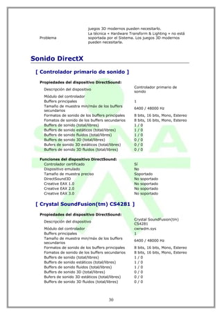 juegos 3D modernos pueden necesitarlo.
                             La técnica « Hardware Transform & Lighting » no está
  Problema                   soportada por el Sistema. Los juegos 3D modernos
                             pueden necesitarla.



Sonido DirectX

 [ Controlador primario de sonido ]

  Propiedades del dispositivo DirectSound:
                                                     Controlador primario de
    Descripción del dispositivo
                                                     sonido
    Módulo del controlador
    Buffers principales                              1
    Tamaño de muestra min/máx de los buffers
                                                     6400 / 48000 Hz
    secundarios
    Formatos de sonido de los buffers principales    8   bits, 16 bits, Mono, Estereo
    Fomatos de sonido de los buffers secundarios     8   bits, 16 bits, Mono, Estereo
    Buffers de sonido (total/libres)                 1   /0
    Buffers de sonido estáticos (total/libres)       1   /0
    Buffers de sonido fluidos (total/libres)         1   /0
    Buffers de sonido 3D (total/libres)              0   /0
    Bufers de sonido 3D estáticos (total/libres)     0   /0
    Buffers de sonido 3D fluidos (total/libres)      0   /0

  Funciones del dispositivo DirectSound:
    Controlador certificado                          Sí
    Dispositivo emulado                              No
    Tamaño de muestra preciso                        Soportado
    DirectSound3D                                    No soportado
    Creative EAX 1.0                                 No soportado
    Creative EAX 2.0                                 No soportado
    Creative EAX 3.0                                 No soportado


 [ Crystal SoundFusion(tm) CS4281 ]

  Propiedades del dispositivo DirectSound:
                                                     Crystal SoundFusion(tm)
    Descripción del dispositivo
                                                     CS4281
    Módulo del controlador                           cwrwdm.sys
    Buffers principales                              1
    Tamaño de muestra min/máx de los buffers
                                                     6400 / 48000 Hz
    secundarios
    Formatos de sonido de los buffers principales    8   bits, 16 bits, Mono, Estereo
    Fomatos de sonido de los buffers secundarios     8   bits, 16 bits, Mono, Estereo
    Buffers de sonido (total/libres)                 1   /0
    Buffers de sonido estáticos (total/libres)       1   /0
    Buffers de sonido fluidos (total/libres)         1   /0
    Buffers de sonido 3D (total/libres)              0   /0
    Bufers de sonido 3D estáticos (total/libres)     0   /0
    Buffers de sonido 3D fluidos (total/libres)      0   /0




                                        30
 