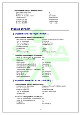 Funciones del dispositivo DirectSound:
    Controlador certificado                      Sí
    Dispositivo emulado                          No
    Tamaño de muestra preciso                    Soportado
    DirectSound3D                                No soportado
    Creative EAX 1.0                             No soportado
    Creative EAX 2.0                             No soportado
    Creative EAX 3.0                             No soportado



Música DirectX

 [ Crystal SoundFusion(tm) CS4281 ]

  Propiedades del dispositivo DirectMusic:
    Descripción del dispositivo        Crystal SoundFusion(tm) CS4281
    Tipo de sintetizador               Programas
    Clase de dispositivo               Puerta de salida
    Tipo de dispositivo                WDM Multimedia
    Canales de audio                   2
    Canales MIDI                       16000
    Voces                              1000
    Memoria disponible                 Memoria del Sistema

  Funciones del dispositivo DirectMusic:
    Juego de instrumentos GP integrados No
    Juego de sonidos Roland GS
                                        No
    integrados
    DirectSound                         No soportado
    Colección de ejemplos DLS L1        Soportado
    Colección de ejemplos DLS L2        No soportado
    Puerto externo MIDI                 No
    Tamaño de la memoria DLS adosada No
    Puerto compartido                   No soportado
    Efecto Coro                         No soportado
    Efecto Retraso                      No soportado
    Efecto Reverberación                Soportado


 [ Mapeador Microsoft MIDI [Emulado] ]

  Propiedades del dispositivo DirectMusic:
    Descripción del dispositivo        Mapeador Microsoft MIDI [Emulado]
    Tipo de sintetizador               Hardware
    Clase de dispositivo               Puerta de salida
    Tipo de dispositivo                Windows Multimedia
    Canales MIDI                       16

  Funciones del dispositivo DirectMusic:
    Juego de instrumentos GP integrados No
    Juego de sonidos Roland GS
                                        No
    integrados
    DirectSound                         No soportado



                                    31
 