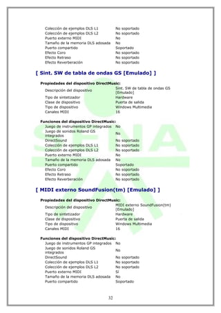 Colección de ejemplos DLS L1         No soportado
   Colección de ejemplos DLS L2         No soportado
   Puerto externo MIDI                  No
   Tamaño de la memoria DLS adosada     No
   Puerto compartido                    Soportado
   Efecto Coro                          No soportado
   Efecto Retraso                       No soportado
   Efecto Reverberación                 No soportado


[ Sint. SW de tabla de ondas GS [Emulado] ]

 Propiedades del dispositivo DirectMusic:
                                      Sint. SW de tabla de ondas GS
   Descripción del dispositivo
                                      [Emulado]
   Tipo de sintetizador               Hardware
   Clase de dispositivo               Puerta de salida
   Tipo de dispositivo                Windows Multimedia
   Canales MIDI                       16

 Funciones del dispositivo DirectMusic:
   Juego de instrumentos GP integrados No
   Juego de sonidos Roland GS
                                       No
   integrados
   DirectSound                         No soportado
   Colección de ejemplos DLS L1        No soportado
   Colección de ejemplos DLS L2        No soportado
   Puerto externo MIDI                 No
   Tamaño de la memoria DLS adosada No
   Puerto compartido                   Soportado
   Efecto Coro                         No soportado
   Efecto Retraso                      No soportado
   Efecto Reverberación                No soportado


[ MIDI externo SoundFusion(tm) [Emulado] ]

 Propiedades del dispositivo DirectMusic:
                                      MIDI externo SoundFusion(tm)
   Descripción del dispositivo
                                      [Emulado]
   Tipo de sintetizador               Hardware
   Clase de dispositivo               Puerta de salida
   Tipo de dispositivo                Windows Multimedia
   Canales MIDI                       16

 Funciones del dispositivo DirectMusic:
   Juego de instrumentos GP integrados No
   Juego de sonidos Roland GS
                                       No
   integrados
   DirectSound                         No soportado
   Colección de ejemplos DLS L1        No soportado
   Colección de ejemplos DLS L2        No soportado
   Puerto externo MIDI                 Sí
   Tamaño de la memoria DLS adosada No
   Puerto compartido                   Soportado



                                   32
 