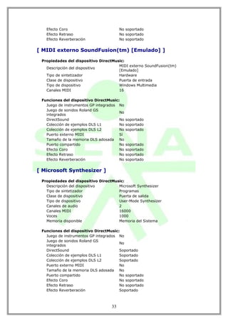 Efecto Coro                          No soportado
   Efecto Retraso                       No soportado
   Efecto Reverberación                 No soportado


[ MIDI externo SoundFusion(tm) [Emulado] ]

 Propiedades del dispositivo DirectMusic:
                                      MIDI externo SoundFusion(tm)
   Descripción del dispositivo
                                      [Emulado]
   Tipo de sintetizador               Hardware
   Clase de dispositivo               Puerta de entrada
   Tipo de dispositivo                Windows Multimedia
   Canales MIDI                       16

 Funciones del dispositivo DirectMusic:
   Juego de instrumentos GP integrados No
   Juego de sonidos Roland GS
                                       No
   integrados
   DirectSound                         No   soportado
   Colección de ejemplos DLS L1        No   soportado
   Colección de ejemplos DLS L2        No   soportado
   Puerto externo MIDI                 Sí
   Tamaño de la memoria DLS adosada No
   Puerto compartido                   No   soportado
   Efecto Coro                         No   soportado
   Efecto Retraso                      No   soportado
   Efecto Reverberación                No   soportado


[ Microsoft Synthesizer ]

 Propiedades del dispositivo DirectMusic:
   Descripción del dispositivo        Microsoft Synthesizer
   Tipo de sintetizador               Programas
   Clase de dispositivo               Puerta de salida
   Tipo de dispositivo                User-Mode Synthesizer
   Canales de audio                   2
   Canales MIDI                       16000
   Voces                              1000
   Memoria disponible                 Memoria del Sistema

 Funciones del dispositivo DirectMusic:
   Juego de instrumentos GP integrados No
   Juego de sonidos Roland GS
                                       No
   integrados
   DirectSound                         Soportado
   Colección de ejemplos DLS L1        Soportado
   Colección de ejemplos DLS L2        Soportado
   Puerto externo MIDI                 No
   Tamaño de la memoria DLS adosada No
   Puerto compartido                   No soportado
   Efecto Coro                         No soportado
   Efecto Retraso                      No soportado
   Efecto Reverberación                Soportado



                                   33
 