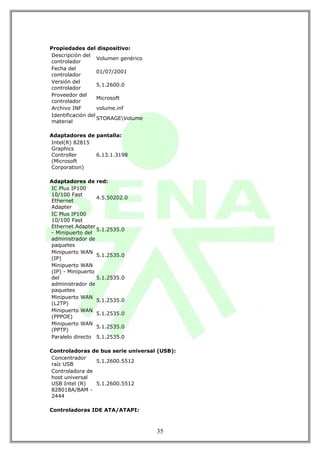 Propiedades del dispositivo:
Descripción del
                   Volumen genérico
controlador
Fecha del
                   01/07/2001
controlador
Versión del
                   5.1.2600.0
controlador
Proveedor del
                   Microsoft
controlador
Archivo INF        volume.inf
Identificación del
                   STORAGEVolume
material

Adaptadores de pantalla:
Intel(R) 82815
Graphics
Controller     6.13.1.3198
(Microsoft
Corporation)

Adaptadores de red:
IC Plus IP100
10/100 Fast
                  4.5.50202.0
Ethernet
Adapter
IC Plus IP100
10/100 Fast
Ethernet Adapter
                  5.1.2535.0
- Minipuerto del
administrador de
paquetes
Minipuerto WAN
                  5.1.2535.0
(IP)
Minipuerto WAN
(IP) - Minipuerto
del               5.1.2535.0
administrador de
paquetes
Minipuerto WAN
                  5.1.2535.0
(L2TP)
Minipuerto WAN
                  5.1.2535.0
(PPPOE)
Minipuerto WAN
                  5.1.2535.0
(PPTP)
Paralelo directo 5.1.2535.0

Controladoras de bus serie universal (USB):
Concentrador
                5.1.2600.5512
raíz USB
Controladora de
host universal
USB Intel (R)   5.1.2600.5512
82801BA/BAM -
2444

Controladoras IDE ATA/ATAPI:



                                      35
 