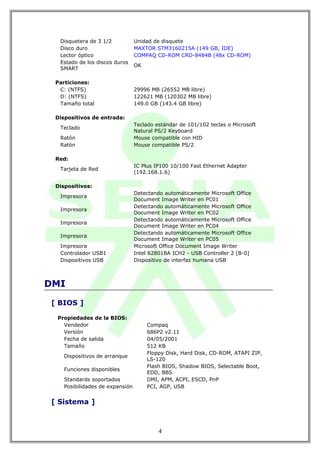 Disquetera de 3 1/2            Unidad de disquete
  Disco duro                     MAXTOR STM3160215A (149 GB, IDE)
  Lector óptico                  COMPAQ CD-ROM CRD-8484B (48x CD-ROM)
  Estado de los discos duros
                                 OK
  SMART

 Particiones:
  C: (NTFS)                      29996 MB (26552 MB libre)
  D: (NTFS)                      122621 MB (120302 MB libre)
  Tamaño total                   149.0 GB (143.4 GB libre)

 Dispositivos de entrada:
                                 Teclado estándar de 101/102 teclas o Microsoft
  Teclado
                                 Natural PS/2 Keyboard
  Ratón                          Mouse compatible con HID
  Ratón                          Mouse compatible PS/2

 Red:
                                 IC Plus IP100 10/100 Fast Ethernet Adapter
  Tarjeta de Red
                                 (192.168.1.6)

 Dispositivos:
                                 Detectando automáticamente Microsoft Office
  Impresora
                                 Document Image Writer en PC01
                                 Detectando automáticamente Microsoft Office
  Impresora
                                 Document Image Writer en PC02
                                 Detectando automáticamente Microsoft Office
  Impresora
                                 Document Image Writer en PC04
                                 Detectando automáticamente Microsoft Office
  Impresora
                                 Document Image Writer en PC05
  Impresora                      Microsoft Office Document Image Writer
  Controlador USB1               Intel 82801BA ICH2 - USB Controller 2 [B-0]
  Dispositivos USB               Dispositivo de interfaz humana USB



DMI

[ BIOS ]

 Propiedades de la BIOS:
   Vendedor                           Compaq
   Versión                            686P2 v2.11
   Fecha de salida                    04/05/2001
   Tamaño                             512 KB
                                      Floppy Disk, Hard Disk, CD-ROM, ATAPI ZIP,
    Dispositivos de arranque
                                      LS-120
                                      Flash BIOS, Shadow BIOS, Selectable Boot,
    Funciones disponibles
                                      EDD, BBS
    Standards soportados              DMI, APM, ACPI, ESCD, PnP
    Posibilidades de expansión        PCI, AGP, USB


[ Sistema ]



                                          4
 