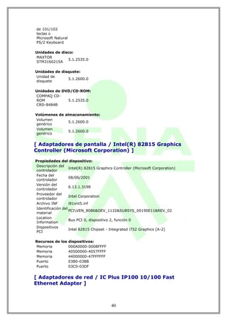 de 101/102
teclas o
Microsoft Natural
PS/2 Keyboard

Unidades de disco:
MAXTOR
               5.1.2535.0
STM3160215A

Unidades de disquete:
Unidad de
               5.1.2600.0
disquete

Unidades de DVD/CD-ROM:
COMPAQ CD-
ROM           5.1.2535.0
CRD-8484B

Volúmenes de almacenamiento:
Volumen
               5.1.2600.0
genérico
Volumen
               5.1.2600.0
genérico


[ Adaptadores de pantalla / Intel(R) 82815 Graphics
Controller (Microsoft Corporation) ]

Propiedades del dispositivo:
Descripción del
                   Intel(R) 82815 Graphics Controller (Microsoft Corporation)
controlador
Fecha del
                   08/06/2001
controlador
Versión del
                   6.13.1.3198
controlador
Proveedor del
                   Intel Corporation
controlador
Archivo INF        i81xnt5.inf
Identificación del
                   PCIVEN_8086&DEV_1132&SUBSYS_00190E11&REV_02
material
Location
                   Bus PCI 0, dispositivo 2, función 0
Information
Dispositivos
                   Intel 82815 Chipset - Integrated i752 Graphics [A-2]
PCI

Recursos de los dispositivos:
Memoria         000A0000-000BFFFF
Memoria         40500000-4057FFFF
Memoria         44000000-47FFFFFF
Puerto          03B0-03BB
Puerto          03C0-03DF


[ Adaptadores de red / IC Plus IP100 10/100 Fast
Ethernet Adapter ]



                                         40
 