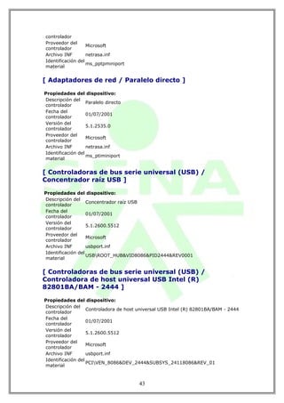 controlador
Proveedor del
                   Microsoft
controlador
Archivo INF        netrasa.inf
Identificación del
                   ms_pptpminiport
material


[ Adaptadores de red / Paralelo directo ]

Propiedades del dispositivo:
Descripción del
                   Paralelo directo
controlador
Fecha del
                   01/07/2001
controlador
Versión del
                   5.1.2535.0
controlador
Proveedor del
                   Microsoft
controlador
Archivo INF        netrasa.inf
Identificación del
                   ms_ptiminiport
material


[ Controladoras de bus serie universal (USB) /
Concentrador raíz USB ]

Propiedades del dispositivo:
Descripción del
                   Concentrador raíz USB
controlador
Fecha del
                   01/07/2001
controlador
Versión del
                   5.1.2600.5512
controlador
Proveedor del
                   Microsoft
controlador
Archivo INF        usbport.inf
Identificación del
                   USBROOT_HUB&VID8086&PID2444&REV0001
material


[ Controladoras de bus serie universal (USB) /
Controladora de host universal USB Intel (R)
82801BA/BAM - 2444 ]

Propiedades del dispositivo:
Descripción del
                   Controladora de host universal USB Intel (R) 82801BA/BAM - 2444
controlador
Fecha del
                   01/07/2001
controlador
Versión del
                   5.1.2600.5512
controlador
Proveedor del
                   Microsoft
controlador
Archivo INF        usbport.inf
Identificación del
                   PCIVEN_8086&DEV_2444&SUBSYS_24118086&REV_01
material



                                        43
 