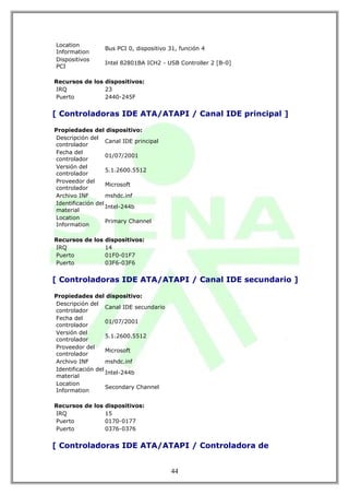 Location
                  Bus PCI 0, dispositivo 31, función 4
Information
Dispositivos
                  Intel 82801BA ICH2 - USB Controller 2 [B-0]
PCI

Recursos de los dispositivos:
IRQ             23
Puerto          2440-245F


[ Controladoras IDE ATA/ATAPI / Canal IDE principal ]

Propiedades del dispositivo:
Descripción del
                   Canal IDE principal
controlador
Fecha del
                   01/07/2001
controlador
Versión del
                   5.1.2600.5512
controlador
Proveedor del
                   Microsoft
controlador
Archivo INF        mshdc.inf
Identificación del
                   Intel-244b
material
Location
                   Primary Channel
Information

Recursos de los dispositivos:
IRQ             14
Puerto          01F0-01F7
Puerto          03F6-03F6


[ Controladoras IDE ATA/ATAPI / Canal IDE secundario ]

Propiedades del dispositivo:
Descripción del
                   Canal IDE secundario
controlador
Fecha del
                   01/07/2001
controlador
Versión del
                   5.1.2600.5512
controlador
Proveedor del
                   Microsoft
controlador
Archivo INF        mshdc.inf
Identificación del
                   Intel-244b
material
Location
                   Secondary Channel
Information

Recursos de los dispositivos:
IRQ             15
Puerto          0170-0177
Puerto          0376-0376


[ Controladoras IDE ATA/ATAPI / Controladora de


                                          44
 