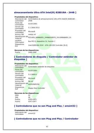 almacenamiento Ultra ATA Intel(R) 82801BA - 244B ]

Propiedades del dispositivo:
Descripción del Controladora de almacenamiento Ultra ATA Intel(R) 82801BA -
controlador        244B
Fecha del
                   01/07/2001
controlador
Versión del
                   5.1.2600.5512
controlador
Proveedor del
                   Microsoft
controlador
Archivo INF        mshdc.inf
Identificación del
                   PCIVEN_8086&DEV_244B&SUBSYS_24118086&REV_01
material
Location
                   Bus PCI 0, dispositivo 31, función 1
Information
Dispositivos
                   Intel 82801BA ICH2 - ATA-100 IDE Controller [B-0]
PCI

Recursos de los dispositivos:
Puerto          2460-246F


[ Controladores de disquete / Controlador estándar de
disquetes ]

Propiedades del dispositivo:
Descripción del
                   Controlador estándar de disquetes
controlador
Fecha del
                   01/07/2001
controlador
Versión del
                   5.1.2600.0
controlador
Proveedor del
                   Microsoft
controlador
Archivo INF        fdc.inf
Identificación del
                   ACPIPNP0700
material
Dispositivos
                   Floppy Disk Controller
PnP

Recursos de los dispositivos:
DMA             02
IRQ             06
Puerto          03F0-03F5
Puerto          03F7-03F7


[ Controladores que no son Plug and Play / amsint32 ]

Propiedades del dispositivo:
Descripción del
                amsint32
controlador


[ Controladores que no son Plug and Play / Controlador


                                         45
 