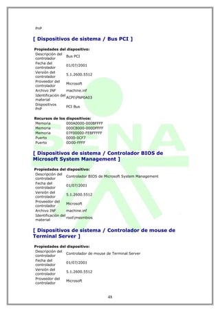 PnP


[ Dispositivos de sistema / Bus PCI ]

Propiedades del dispositivo:
Descripción del
                   Bus PCI
controlador
Fecha del
                   01/07/2001
controlador
Versión del
                   5.1.2600.5512
controlador
Proveedor del
                   Microsoft
controlador
Archivo INF        machine.inf
Identificación del
                   ACPIPNP0A03
material
Dispositivos
                   PCI Bus
PnP

Recursos de los dispositivos:
Memoria         000A0000-000BFFFF
Memoria         000C8000-000DFFFF
Memoria         07F00000-FEBFFFFF
Puerto          0000-0CF7
Puerto          0D00-FFFF


[ Dispositivos de sistema / Controlador BIOS de
Microsoft System Management ]

Propiedades del dispositivo:
Descripción del
                   Controlador BIOS de Microsoft System Management
controlador
Fecha del
                   01/07/2001
controlador
Versión del
                   5.1.2600.5512
controlador
Proveedor del
                   Microsoft
controlador
Archivo INF        machine.inf
Identificación del
                   rootmssmbios
material


[ Dispositivos de sistema / Controlador de mouse de
Terminal Server ]

Propiedades del dispositivo:
Descripción del
                Controlador de mouse de Terminal Server
controlador
Fecha del
                01/07/2001
controlador
Versión del
                5.1.2600.5512
controlador
Proveedor del
                Microsoft
controlador



                                       48
 