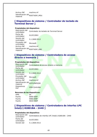 Archivo INF        machine.inf
Identificación del
                   ROOTRDP_MOU
material


[ Dispositivos de sistema / Controlador de teclado de
Terminal Server ]

Propiedades del dispositivo:
Descripción del
                   Controlador de teclado de Terminal Server
controlador
Fecha del
                   01/07/2001
controlador
Versión del
                   5.1.2600.5512
controlador
Proveedor del
                   Microsoft
controlador
Archivo INF        machine.inf
Identificación del
                   ROOTRDP_KBD
material


[ Dispositivos de sistema / Controladora de acceso
directo a memoria ]

Propiedades del dispositivo:
Descripción del
                   Controladora de acceso directo a memoria
controlador
Fecha del
                   01/07/2001
controlador
Versión del
                   5.1.2600.5512
controlador
Proveedor del
                   Microsoft
controlador
Archivo INF        machine.inf
Identificación del
                   ACPIPNP0200
material
Dispositivos
                   DMA Controller
PnP

Recursos de los dispositivos:
DMA             04
Puerto          0000-000F
Puerto          0080-008F
Puerto          00C0-00DF


[ Dispositivos de sistema / Controladora de interfaz LPC
Intel(r) 82801BA - 2440 ]

Propiedades del dispositivo:
Descripción del
                Controladora de interfaz LPC Intel(r) 82801BA - 2440
controlador
Fecha del
                01/07/2001
controlador
Versión del     5.1.2600.5512



                                         49
 