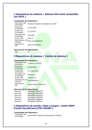 [ Dispositivos de sistema / Sistema Microsoft compatible
con ACPI ]

Propiedades del dispositivo:
Descripción del
                   Sistema Microsoft compatible con ACPI
controlador
Fecha del
                   01/07/2001
controlador
Versión del
                   5.1.2535.0
controlador
Proveedor del
                   Microsoft
controlador
Archivo INF        acpi.inf
Identificación del
                   ACPI_HALPNP0C08
material
Dispositivos
                   ACPI Driver/BIOS
PnP

Recursos de los dispositivos:
IRQ             09


[ Dispositivos de sistema / Tarjeta de sistema ]

Propiedades del dispositivo:
Descripción del
                   Tarjeta de sistema
controlador
Fecha del
                   01/07/2001
controlador
Versión del
                   5.1.2600.5512
controlador
Proveedor del
                   Microsoft
controlador
Archivo INF        machine.inf
Identificación del
                   ACPIPNP0C01
material
Dispositivos
                   System Board Extension
PnP

Recursos de los dispositivos:
Memoria         00000000-0009FFFF
Memoria         000CA000-000CBFFF
Memoria         000E0000-000FFFFF
Memoria         00100000-07EFFFFF
Memoria         FEEA0000-FEEBFFFF
Memoria         FFF80000-FFFFFFFF


[ Dispositivos de sonido, vídeo y juegos / Audio WDM
Crystal SoundFusion(TM) CS4281 ]

Propiedades del dispositivo:
Descripción del
                Audio WDM Crystal SoundFusion(TM) CS4281
controlador




                                        56
 