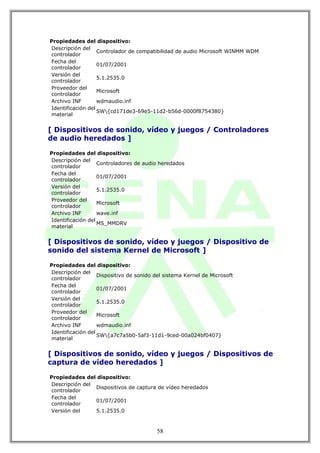 Propiedades del dispositivo:
Descripción del
                   Controlador de compatibilidad de audio Microsoft WINMM WDM
controlador
Fecha del
                   01/07/2001
controlador
Versión del
                   5.1.2535.0
controlador
Proveedor del
                   Microsoft
controlador
Archivo INF        wdmaudio.inf
Identificación del
                   SW{cd171de3-69e5-11d2-b56d-0000f8754380}
material


[ Dispositivos de sonido, vídeo y juegos / Controladores
de audio heredados ]

Propiedades del dispositivo:
Descripción del
                   Controladores de audio heredados
controlador
Fecha del
                   01/07/2001
controlador
Versión del
                   5.1.2535.0
controlador
Proveedor del
                   Microsoft
controlador
Archivo INF        wave.inf
Identificación del
                   MS_MMDRV
material


[ Dispositivos de sonido, vídeo y juegos / Dispositivo de
sonido del sistema Kernel de Microsoft ]

Propiedades del dispositivo:
Descripción del
                   Dispositivo de sonido del sistema Kernel de Microsoft
controlador
Fecha del
                   01/07/2001
controlador
Versión del
                   5.1.2535.0
controlador
Proveedor del
                   Microsoft
controlador
Archivo INF        wdmaudio.inf
Identificación del
                   SW{a7c7a5b0-5af3-11d1-9ced-00a024bf0407}
material


[ Dispositivos de sonido, vídeo y juegos / Dispositivos de
captura de vídeo heredados ]

Propiedades del dispositivo:
Descripción del
                Dispositivos de captura de vídeo heredados
controlador
Fecha del
                01/07/2001
controlador
Versión del     5.1.2535.0



                                          58
 