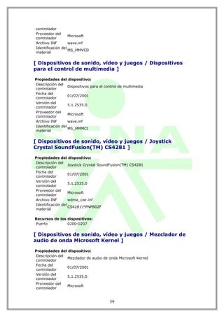 controlador
Proveedor del
                   Microsoft
controlador
Archivo INF        wave.inf
Identificación del
                   MS_MMVCD
material


[ Dispositivos de sonido, vídeo y juegos / Dispositivos
para el control de multimedia ]

Propiedades del dispositivo:
Descripción del
                   Dispositivos para el control de multimedia
controlador
Fecha del
                   01/07/2001
controlador
Versión del
                   5.1.2535.0
controlador
Proveedor del
                   Microsoft
controlador
Archivo INF        wave.inf
Identificación del
                   MS_MMMCI
material


[ Dispositivos de sonido, vídeo y juegos / Joystick
Crystal SoundFusion(TM) CS4281 ]

Propiedades del dispositivo:
Descripción del
                   Joystick Crystal SoundFusion(TM) CS4281
controlador
Fecha del
                   01/07/2001
controlador
Versión del
                   5.1.2535.0
controlador
Proveedor del
                   Microsoft
controlador
Archivo INF        wdma_cwr.inf
Identificación del
                   CS4281*PNPB02F
material

Recursos de los dispositivos:
Puerto          0200-0207


[ Dispositivos de sonido, vídeo y juegos / Mezclador de
audio de onda Microsoft Kernel ]

Propiedades del dispositivo:
Descripción del
                Mezclador de audio de onda Microsoft Kernel
controlador
Fecha del
                01/07/2001
controlador
Versión del
                5.1.2535.0
controlador
Proveedor del
                Microsoft
controlador


                                          59
 