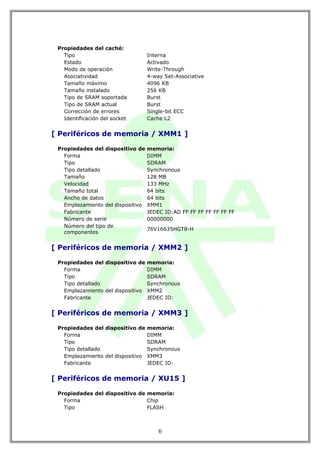Propiedades del caché:
   Tipo                            Interna
   Estado                          Activado
   Modo de operación               Write-Through
   Asociatividad                   4-way Set-Associative
   Tamaño máximo                   4096 KB
   Tamaño instalado                256 KB
   Tipo de SRAM soportada          Burst
   Tipo de SRAM actual             Burst
   Corrección de errores           Single-bit ECC
   Identificación del socket       Cache L2


[ Periféricos de memoria / XMM1 ]

 Propiedades del dispositivo de    memoria:
   Forma                           DIMM
   Tipo                            SDRAM
   Tipo detallado                  Synchronous
   Tamaño                          128 MB
   Velocidad                       133 MHz
   Tamaño total                    64 bits
   Ancho de datos                  64 bits
   Emplazamiento del dispositivo   XMM1
   Fabricante                      JEDEC ID:AD FF FF FF FF FF FF FF
   Número de serie                 00000000
   Número del tipo de
                                   76V16635HGT8-H
   componentes


[ Periféricos de memoria / XMM2 ]

 Propiedades del dispositivo de    memoria:
   Forma                           DIMM
   Tipo                            SDRAM
   Tipo detallado                  Synchronous
   Emplazamiento del dispositivo   XMM2
   Fabricante                      JEDEC ID:


[ Periféricos de memoria / XMM3 ]

 Propiedades del dispositivo de    memoria:
   Forma                           DIMM
   Tipo                            SDRAM
   Tipo detallado                  Synchronous
   Emplazamiento del dispositivo   XMM3
   Fabricante                      JEDEC ID:


[ Periféricos de memoria / XU15 ]

 Propiedades del dispositivo de memoria:
   Forma                        Chip
   Tipo                         FLASH



                                       6
 