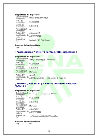Propiedades del dispositivo:
Descripción del
                   Mouse compatible PS/2
controlador
Fecha del
                   01/07/2001
controlador
Versión del
                   5.1.2600.0
controlador
Proveedor del
                   Microsoft
controlador
Archivo INF        msmouse.inf
Identificación del
                   ACPIPNP0F13
material
Dispositivos
                   Logitech PS/2 Port Mouse
PnP

Recursos de los dispositivos:
IRQ             12


[ Procesadores / Intel(r) Pentium(r)III processor ]

Propiedades del dispositivo:
Descripción del
                   Intel(r) Pentium(r)III processor
controlador
Fecha del
                   01/04/2004
controlador
Versión del
                   5.1.2600.0
controlador
Proveedor del
                   Microsoft
controlador
Archivo INF        cpu.inf
Identificación del
                   ACPIGenuineIntel_-_x86_Family_6_Model_8
material


[ Puertos (COM & LPT) / Puerto de comunicaciones
(COM1) ]

Propiedades del dispositivo:
Descripción del
                   Puerto de comunicaciones (COM1)
controlador
Fecha del
                   01/07/2001
controlador
Versión del
                   5.1.2600.0
controlador
Proveedor del
                   Microsoft
controlador
Archivo INF        msports.inf
Identificación del
                   ACPIPNP0501
material
Dispositivos
                   16550A-compatible UART Serial Port
PnP

Recursos de los dispositivos:
IRQ             04




                                         61
 