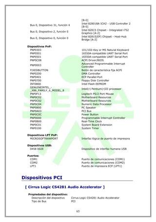 [B-0]
                                               Intel 82801BA ICH2 - USB Controller 2
   Bus 0, Dispositivo 31, función 4
                                               [B-0]
                                               Intel 82815 Chipset - Integrated i752
   Bus 0, Dispositivo 2, función 0
                                               Graphics [A-2]
                                               Intel 82815(EP) Chipset - Host-Hub
   Bus 0, Dispositivo 0, función 0
                                               Bridge [A-2]

  Dispositivos PnP:
    PNP0303                                    101/102-Key or MS Natural Keyboard
    PNP0501                                    16550A-compatible UART Serial Port
    PNP0501                                    16550A-compatible UART Serial Port
    PNP0C08                                    ACPI Driver/BIOS
                                               Advanced Programmable Interrupt
   PNP0003
                                               Controller
   FIXEDBUTTON                                 Botón de característica fija ACPI
   PNP0200                                     DMA Controller
   PNP0401                                     ECP Parallel Port
   PNP0700                                     Floppy Disk Controller
   INT0800                                     Intel Flash EEPROM
   GENUINEINTEL_-
                                               Intel(r) Pentium(r)III processor
   _X86_FAMILY_6_MODEL_8
   PNP0F13                                     Logitech PS/2 Port Mouse
   PNP0C02                                     Motherboard Resources
   PNP0C02                                     Motherboard Resources
   PNP0C04                                     Numeric Data Processor
   PNP0800                                     PC Speaker
   PNP0A03                                     PCI Bus
   PNP0C0C                                     Power Button
   PNP0000                                     Programmable Interrupt Controller
   PNP0B00                                     Real-Time Clock
   PNP0C01                                     System Board Extension
   PNP0100                                     System Timer

  Dispositivos LPT PnP:
    MICROSOFTRAWPORT                           Interfaz lógica de puerto de impresora

  Dispositivos USB:
    0458 002E                                  Dispositivo de interfaz humana USB

  Puertos:
   COM1                                        Puerto de comunicaciones (COM1)
   COM2                                        Puerto de comunicaciones (COM2)
   LPT1                                        Puerto de impresora ECP (LPT1)



Dispositivos PCI

 [ Cirrus Logic CS4281 Audio Accelerator ]

  Propiedades del dispositivo:
    Descripción del dispositivo       Cirrus Logic CS4281 Audio Accelerator
    Tipo de Bus                       PCI



                                          65
 