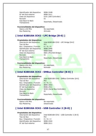 Identificador del dispositivo   8086-244B
   N° del Sub-sistema              8086-2411
   Clase de dispositivo            0101 (IDE Controller)
   Revisión                        01
   Fast Back-to-Back
                                   Soportado, Desactivado
   Transactions

 Funcionalidades del dispositivo:
   Opera a 66 MHz              No soportado
   Bus Mastering               Activado


[ Intel 82801BA ICH2 - LPC Bridge [B-0] ]

 Propiedades del dispositivo:
   Descripción del dispositivo     Intel 82801BA ICH2 - LPC Bridge [B-0]
   Tipo de Bus                     PCI
   Bus / Dispositivo / Función     0 / 31 / 0
   Identificador del dispositivo   8086-2440
   N° del Sub-sistema              0000-0000
   Clase de dispositivo            0601 (PCI/ISA Bridge)
   Revisión                        01
   Fast Back-to-Back
                                   Soportado, Desactivado
   Transactions

 Funcionalidades del dispositivo:
   Opera a 66 MHz              No soportado
   Bus Mastering               Activado


[ Intel 82801BA ICH2 - SMBus Controller [B-0] ]

 Propiedades del dispositivo:
   Descripción del dispositivo     Intel 82801BA ICH2 - SMBus Controller [B-0]
   Tipo de Bus                     PCI
   Bus / Dispositivo / Función     0 / 31 / 3
   Identificador del dispositivo   8086-2443
   N° del Sub-sistema              8086-2411
   Clase de dispositivo            0C05 (Serial Bus Controller)
   Revisión                        01
   Fast Back-to-Back
                                   Soportado, Desactivado
   Transactions

 Funcionalidades del dispositivo:
   Opera a 66 MHz              No soportado
   Bus Mastering               Desactivado


[ Intel 82801BA ICH2 - USB Controller 2 [B-0] ]

 Propiedades del dispositivo:
   Descripción del dispositivo     Intel 82801BA ICH2 - USB Controller 2 [B-0]
   Tipo de Bus                     PCI
   Bus / Dispositivo / Función     0 / 31 / 4
   Identificador del dispositivo   8086-2444
   N° del Sub-sistema              8086-2411



                                       67
 
