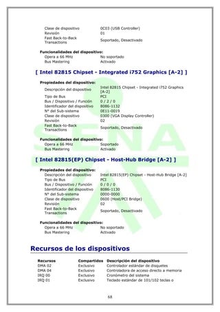 Clase de dispositivo            0C03 (USB Controller)
     Revisión                        01
     Fast Back-to-Back
                                     Soportado, Desactivado
     Transactions

   Funcionalidades del dispositivo:
     Opera a 66 MHz              No soportado
     Bus Mastering               Activado


 [ Intel 82815 Chipset - Integrated i752 Graphics [A-2] ]

   Propiedades del dispositivo:
                                     Intel 82815 Chipset - Integrated i752 Graphics
     Descripción del dispositivo
                                     [A-2]
     Tipo de Bus                     PCI
     Bus / Dispositivo / Función     0/2/0
     Identificador del dispositivo   8086-1132
     N° del Sub-sistema              0E11-0019
     Clase de dispositivo            0300 (VGA Display Controller)
     Revisión                        02
     Fast Back-to-Back
                                     Soportado, Desactivado
     Transactions

   Funcionalidades del dispositivo:
     Opera a 66 MHz              Soportado
     Bus Mastering               Activado


 [ Intel 82815(EP) Chipset - Host-Hub Bridge [A-2] ]

   Propiedades del dispositivo:
     Descripción del dispositivo     Intel 82815(EP) Chipset - Host-Hub Bridge [A-2]
     Tipo de Bus                     PCI
     Bus / Dispositivo / Función     0/0/0
     Identificador del dispositivo   8086-1130
     N° del Sub-sistema              0000-0000
     Clase de dispositivo            0600 (Host/PCI Bridge)
     Revisión                        02
     Fast Back-to-Back
                                     Soportado, Desactivado
     Transactions

   Funcionalidades del dispositivo:
     Opera a 66 MHz              No soportado
     Bus Mastering               Activado



Recursos de los dispositivos
  Recursos               Compartidos    Descripción del dispositivo
  DMA 02                 Exclusivo      Controlador estándar de disquetes
  DMA 04                 Exclusivo      Controladora de acceso directo a memoria
  IRQ 00                 Exclusivo      Cronómetro del sistema
  IRQ 01                 Exclusivo      Teclado estándar de 101/102 teclas o



                                         68
 