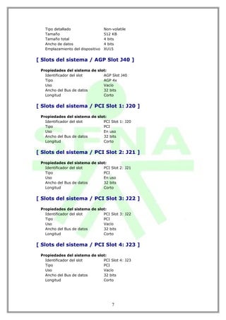 Tipo detallado                  Non-volatile
   Tamaño                          512 KB
   Tamaño total                    4 bits
   Ancho de datos                  4 bits
   Emplazamiento del dispositivo   XU15


[ Slots del sistema / AGP Slot J40 ]

 Propiedades del sistema de slot:
   Identificador del slot      AGP Slot J40
   Tipo                        AGP 4x
   Uso                         Vacío
   Ancho del Bus de datos      32 bits
   Longitud                    Corto


[ Slots del sistema / PCI Slot 1: J20 ]

 Propiedades del sistema de slot:
   Identificador del slot      PCI Slot 1: J20
   Tipo                        PCI
   Uso                         En uso
   Ancho del Bus de datos      32 bits
   Longitud                    Corto


[ Slots del sistema / PCI Slot 2: J21 ]

 Propiedades del sistema de slot:
   Identificador del slot      PCI Slot 2: J21
   Tipo                        PCI
   Uso                         En uso
   Ancho del Bus de datos      32 bits
   Longitud                    Corto


[ Slots del sistema / PCI Slot 3: J22 ]

 Propiedades del sistema de slot:
   Identificador del slot      PCI Slot 3: J22
   Tipo                        PCI
   Uso                         Vacío
   Ancho del Bus de datos      32 bits
   Longitud                    Corto


[ Slots del sistema / PCI Slot 4: J23 ]

 Propiedades del sistema de slot:
   Identificador del slot      PCI Slot 4: J23
   Tipo                        PCI
   Uso                         Vacío
   Ancho del Bus de datos      32 bits
   Longitud                    Corto




                                       7
 